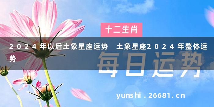 2024年以后土象星座运势 土象星座2024年整体运势